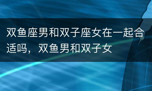 双鱼座男和双子座女在一起合适吗，双鱼男和双子女