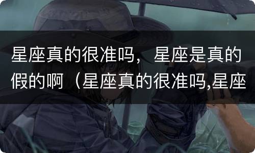 星座真的很准吗，星座是真的假的啊（星座真的很准吗,星座是真的假的啊）