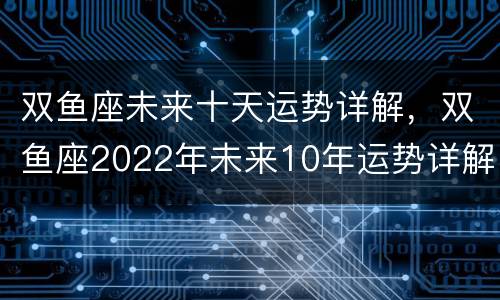 双鱼座未来十天运势详解，双鱼座2022年未来10年运势详解