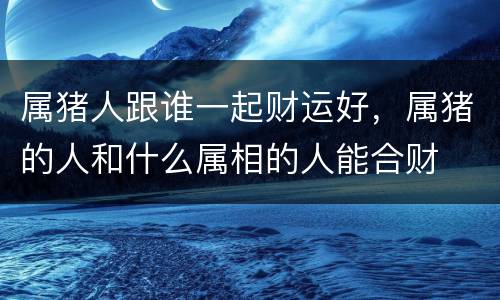 属猪人跟谁一起财运好，属猪的人和什么属相的人能合财