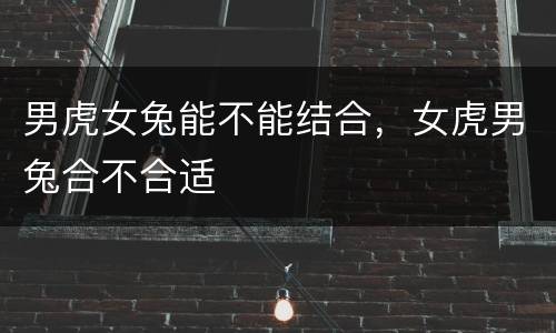 男虎女兔能不能结合，女虎男兔合不合适