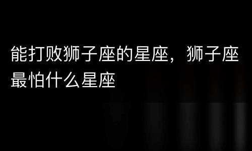 能打败狮子座的星座，狮子座最怕什么星座