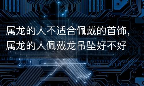 属龙的人不适合佩戴的首饰，属龙的人佩戴龙吊坠好不好