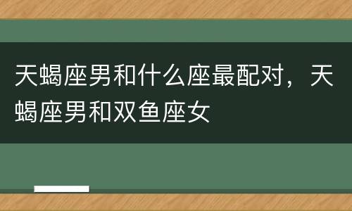 天蝎座男和什么座最配对，天蝎座男和双鱼座女