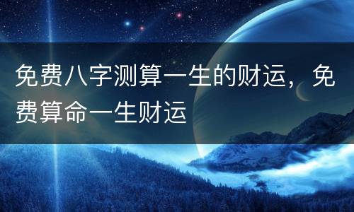 免费八字测算一生的财运，免费算命一生财运