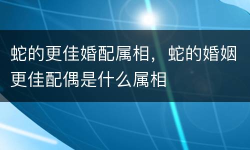 蛇的更佳婚配属相，蛇的婚姻更佳配偶是什么属相
