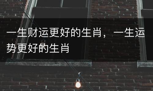 一生财运更好的生肖，一生运势更好的生肖
