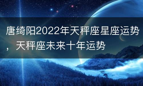 唐绮阳2022年天秤座星座运势，天秤座未来十年运势