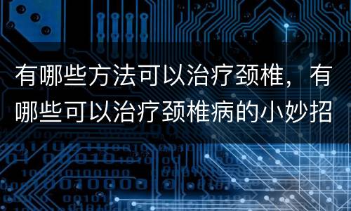 有哪些方法可以治疗颈椎，有哪些可以治疗颈椎病的小妙招？