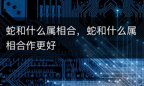 蛇和什么属相合，蛇和什么属相合作更好