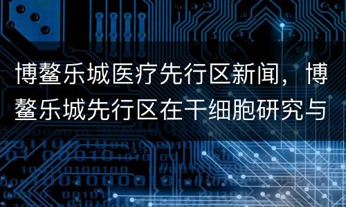 博鳌乐城医疗先行区新闻，博鳌乐城先行区在干细胞研究与临床应用上有哪几个