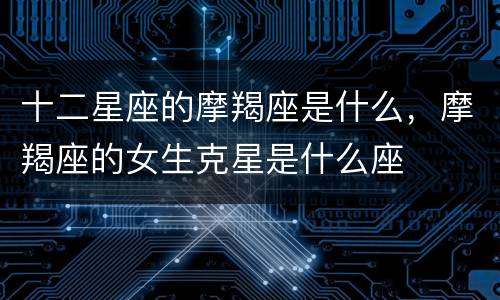 十二星座的摩羯座是什么，摩羯座的女生克星是什么座