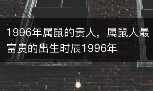 1996年属鼠的贵人，属鼠人最富贵的出生时辰1996年