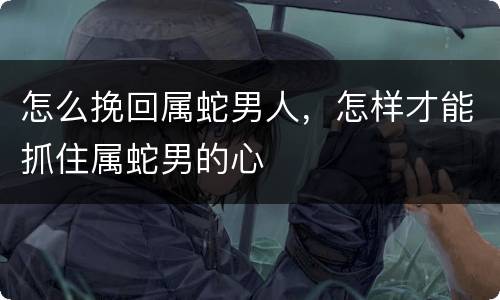 怎么挽回属蛇男人，怎样才能抓住属蛇男的心