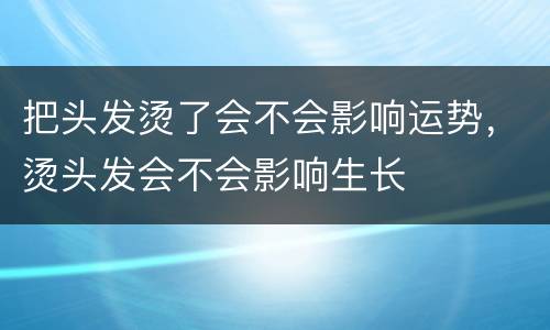把头发烫了会不会影响运势，烫头发会不会影响生长