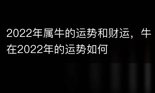 2022年属牛的运势和财运，牛在2022年的运势如何