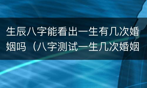 生辰八字能看出一生有几次婚姻吗（八字测试一生几次婚姻）