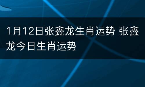 1月12日张鑫龙生肖运势 张鑫龙今日生肖运势