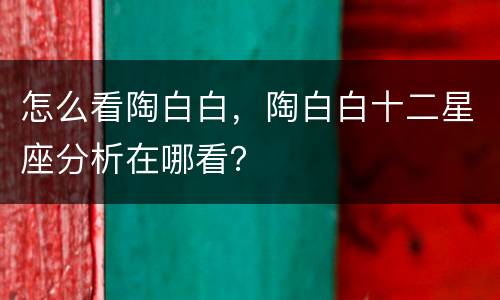 怎么看陶白白，陶白白十二星座分析在哪看？