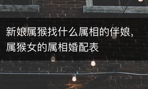新娘属猴找什么属相的伴娘，属猴女的属相婚配表