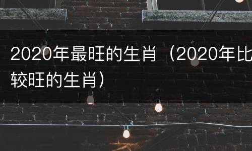 2020年最旺的生肖（2020年比较旺的生肖）