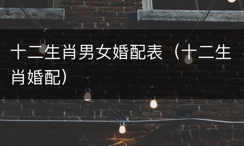 十二生肖男女婚配表（十二生肖婚配）