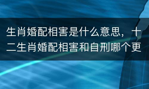生肖婚配相害是什么意思，十二生肖婚配相害和自刑哪个更厉害?