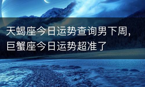 天蝎座今日运势查询男下周，巨蟹座今日运势超准了