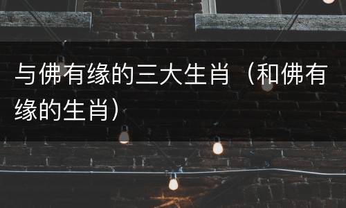 与佛有缘的三大生肖（和佛有缘的生肖）