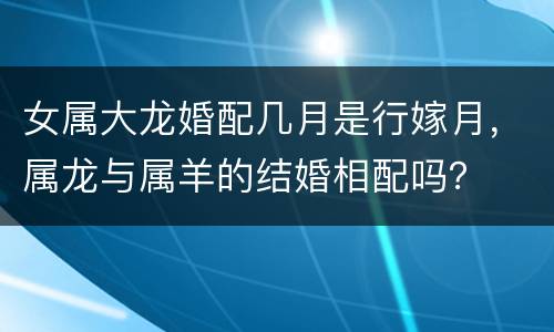 女属大龙婚配几月是行嫁月，属龙与属羊的结婚相配吗？