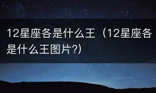 12星座各是什么王（12星座各是什么王图片?）