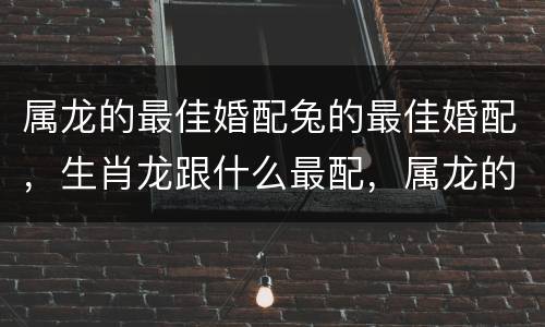 属龙的最佳婚配兔的最佳婚配，生肖龙跟什么最配，属龙的属相婚配表