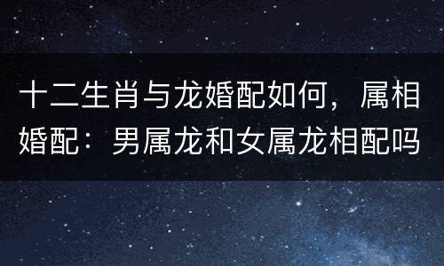 十二生肖与龙婚配如何，属相婚配：男属龙和女属龙相配吗？