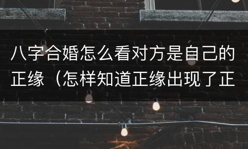 八字合婚怎么看对方是自己的正缘（怎样知道正缘出现了正缘合婚）