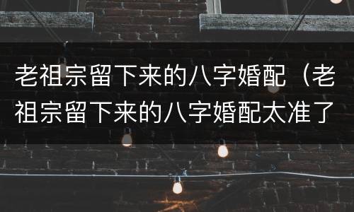 老祖宗留下来的八字婚配（老祖宗留下来的八字婚配太准了）