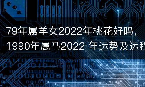 79年属羊女2022年桃花好吗，1990年属马2022 年运势及运程详解