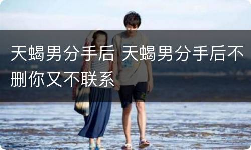 天蝎男分手后 天蝎男分手后不删你又不联系