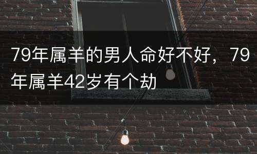 79年属羊的男人命好不好，79年属羊42岁有个劫