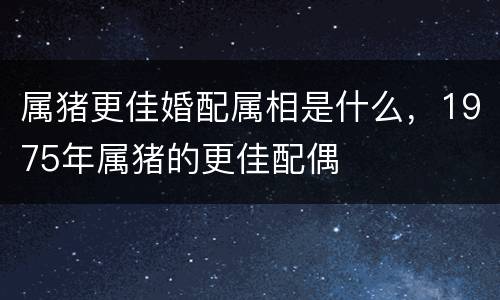 属猪更佳婚配属相是什么，1975年属猪的更佳配偶