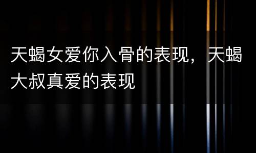 天蝎女爱你入骨的表现，天蝎大叔真爱的表现