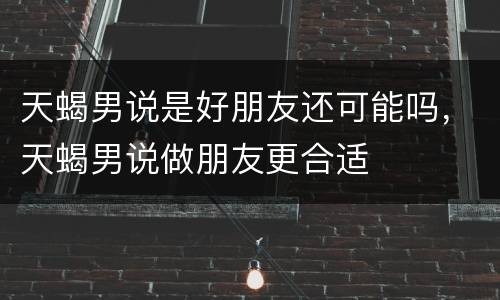 天蝎男说是好朋友还可能吗，天蝎男说做朋友更合适