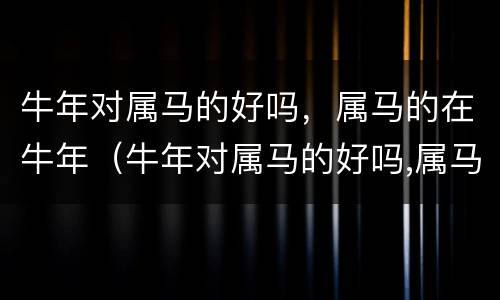 牛年对属马的好吗，属马的在牛年（牛年对属马的好吗,属马的在牛年结婚好吗）