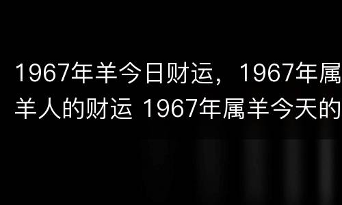 1967年羊今日财运，1967年属羊人的财运 1967年属羊今天的运势