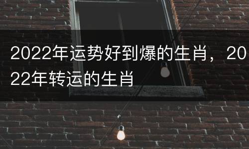 2022年运势好到爆的生肖，2022年转运的生肖
