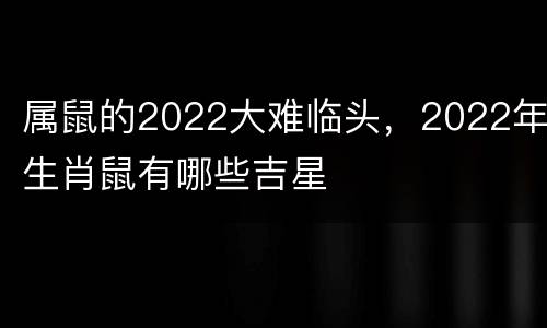 属鼠的2022大难临头，2022年生肖鼠有哪些吉星
