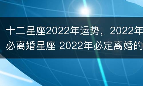 十二星座2022年运势，2022年必离婚星座 2022年必定离婚的星座