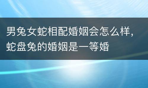 男兔女蛇相配婚姻会怎么样，蛇盘兔的婚姻是一等婚