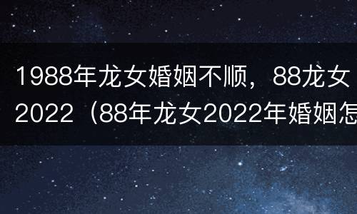 1988年龙女婚姻不顺，88龙女2022（88年龙女2022年婚姻怎样）
