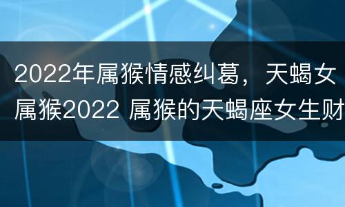 2022年属猴情感纠葛，天蝎女属猴2022 属猴的天蝎座女生财运
