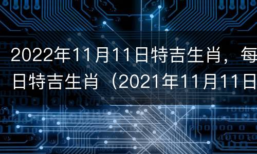 2022年11月11日特吉生肖，每日特吉生肖（2021年11月11日时辰吉凶）